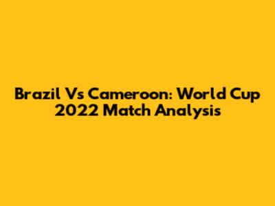 Brazil Vs Cameroon: World Cup 2022 Match Analysis