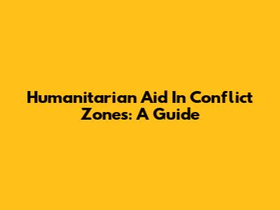 Humanitarian Aid In Conflict Zones: A Guide